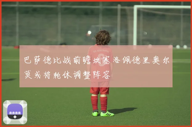 巴萨德比战前瞻坎塞洛佩德里奥尔莫或将轮休调整阵容