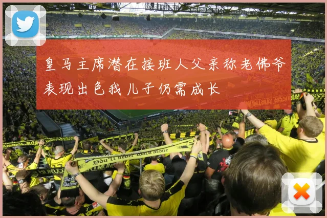 皇马主席潜在接班人父亲称老佛爷表现出色我儿子仍需成长