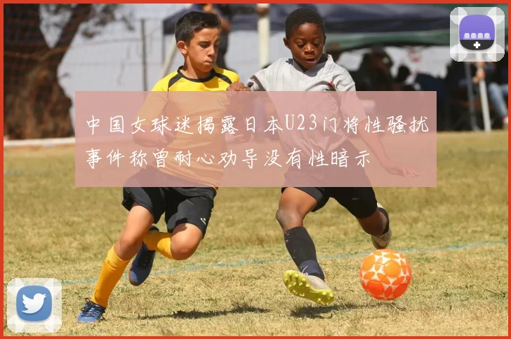 中国女球迷揭露日本U23门将性骚扰事件称曾耐心劝导没有性暗示