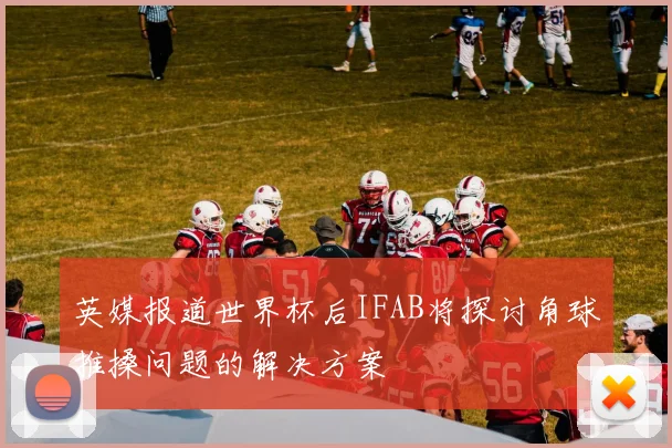 英媒报道世界杯后IFAB将探讨角球推搡问题的解决方案