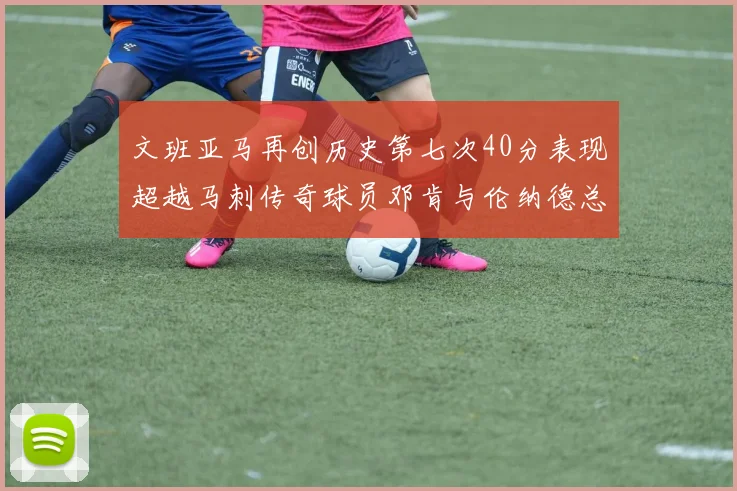 文班亚马再创历史第七次40分表现超越马刺传奇球员邓肯与伦纳德总和