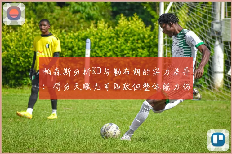 帕森斯分析KD与勒布朗的实力差异：得分天赋无可匹敌但整体能力仍逊一筹