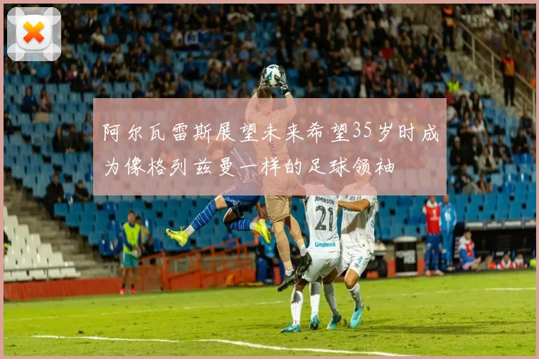 阿尔瓦雷斯展望未来希望35岁时成为像格列兹曼一样的足球领袖