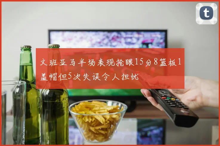 文班亚马半场表现抢眼15分8篮板1盖帽但5次失误令人担忧