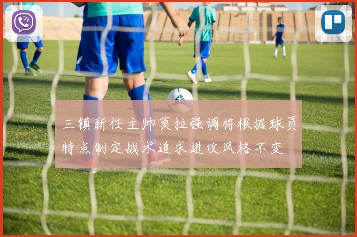 三镇新任主帅莫拉强调将根据球员特点制定战术追求进攻风格不变