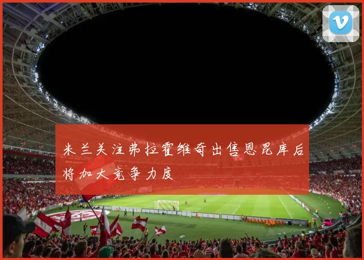 米兰关注弗拉霍维奇出售恩昆库后将加大竞争力度