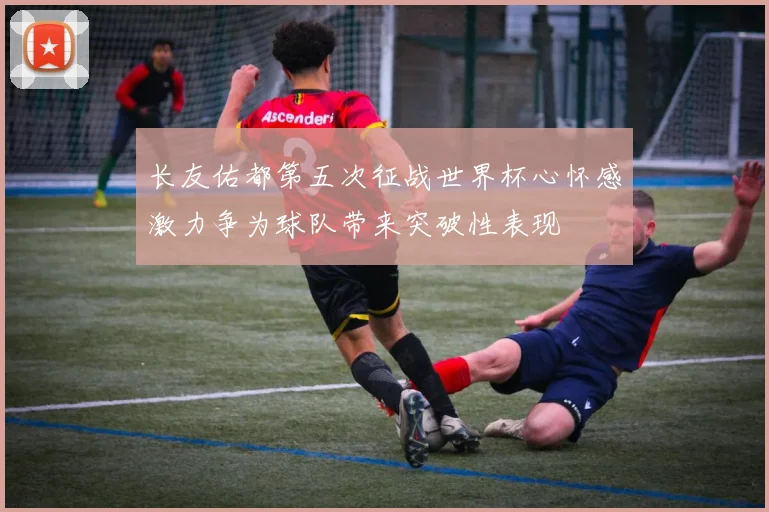 长友佑都第五次征战世界杯心怀感激力争为球队带来突破性表现