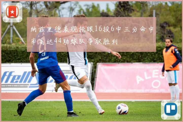 纳兹里德表现抢眼16投6中三分命中率高达44助球队争取胜利