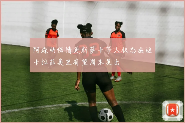 阿森纳伤情更新萨卡等人状态成谜卡拉菲奥里有望周末复出