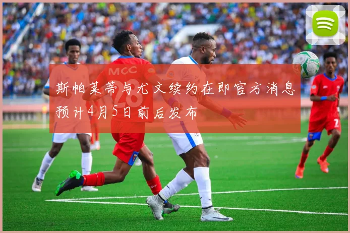 斯帕莱蒂与尤文续约在即官方消息预计4月5日前后发布