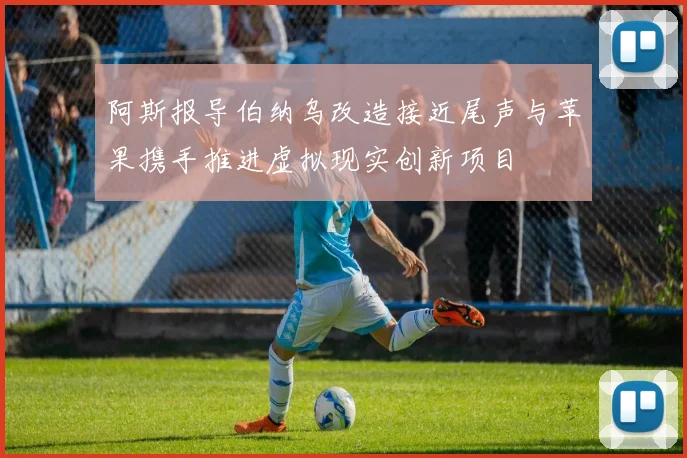阿斯报导伯纳乌改造接近尾声与苹果携手推进虚拟现实创新项目