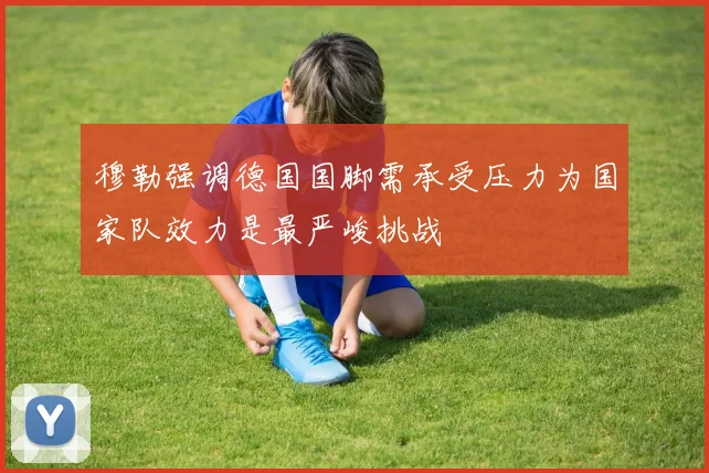 穆勒强调德国国脚需承受压力为国家队效力是最严峻挑战
