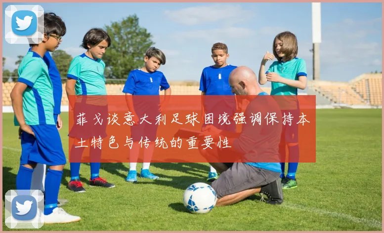 菲戈谈意大利足球困境强调保持本土特色与传统的重要性