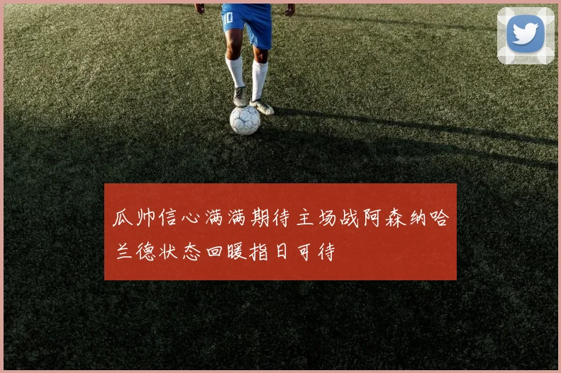 瓜帅信心满满期待主场战阿森纳哈兰德状态回暖指日可待