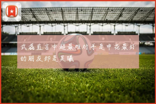 武磊直言中超最难对手是申花最好的朋友却是吴曦