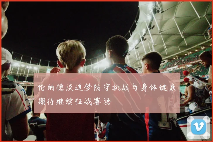 伦纳德谈追梦防守挑战与身体健康期待继续征战赛场