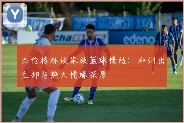 杰伦格林谈家族篮球情结：加州出生却与热火情缘深厚