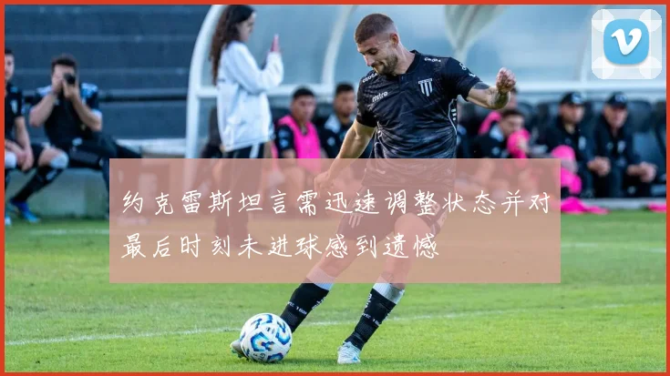 约克雷斯坦言需迅速调整状态并对最后时刻未进球感到遗憾