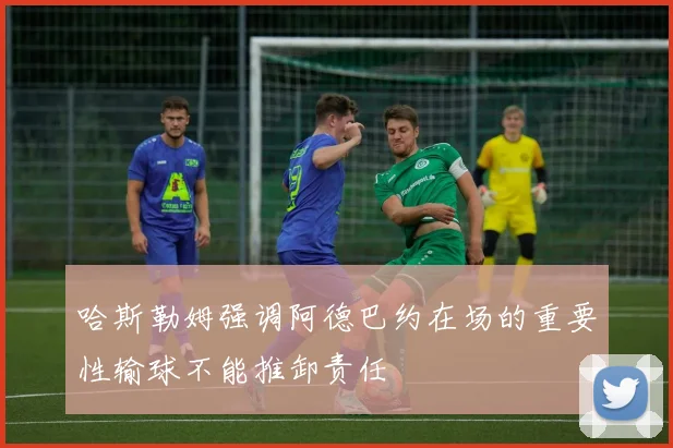 哈斯勒姆强调阿德巴约在场的重要性输球不能推卸责任