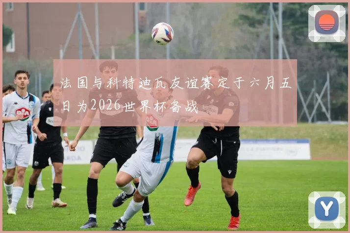 法国与科特迪瓦友谊赛定于六月五日为2026世界杯备战