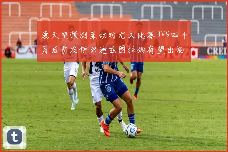 意天空预测莱切对尤文比赛DV9四个月后首发伊尔迪兹图拉姆有望出场