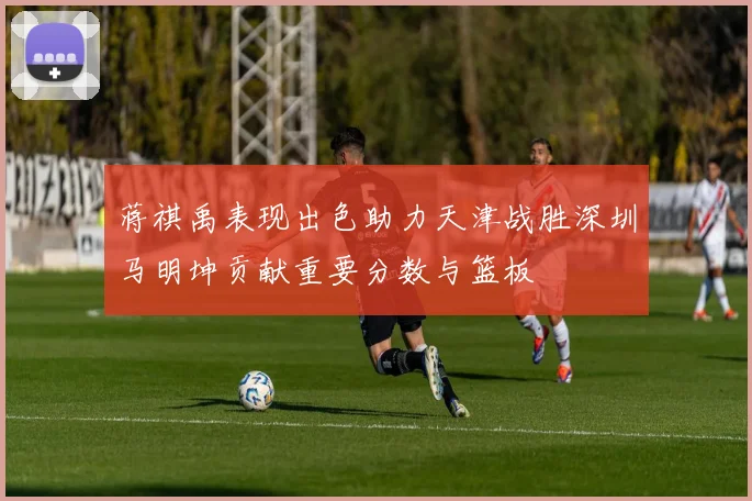 蒋祺禹表现出色助力天津战胜深圳马明坤贡献重要分数与篮板