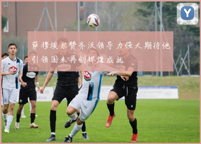 萨穆埃尔赞齐沃领导力强大期待他引领国米再创辉煌成就