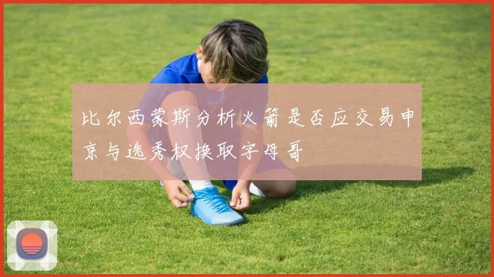 比尔西蒙斯分析火箭是否应交易申京与选秀权换取字母哥