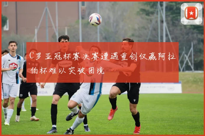 C罗亚冠杯赛决赛遭遇重创仅赢阿拉伯杯难以突破困境