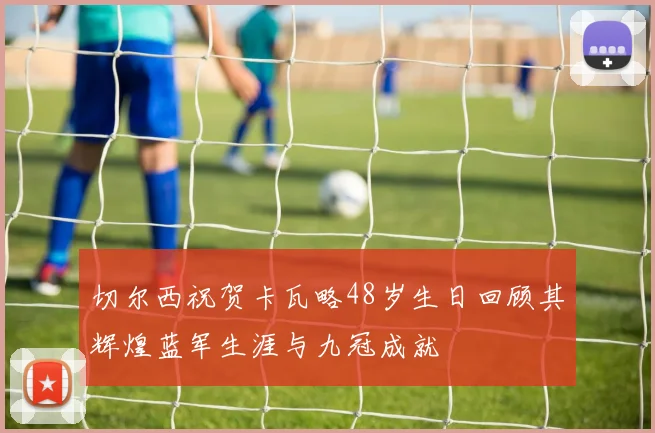 切尔西祝贺卡瓦略48岁生日回顾其辉煌蓝军生涯与九冠成就